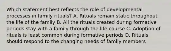 Which statement best reflects the role of developmental processes in family rituals? A. Rituals remain static throughout the life of the family B. All the rituals created during formative periods stay with a family through the life course C. Adoption of rituals is least common during formative periods D. Rituals should respond to the changing needs of family members