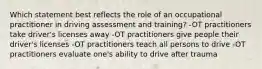 Which statement best reflects the role of an occupational practitioner in driving assessment and training? -OT practitioners take driver's licenses away -OT practitioners give people their driver's licenses -OT practitioners teach all persons to drive -OT practitioners evaluate one's ability to drive after trauma