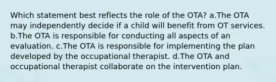 Which statement best reflects the role of the OTA? a.The OTA may independently decide if a child will benefit from OT services. b.The OTA is responsible for conducting all aspects of an evaluation. c.The OTA is responsible for implementing the plan developed by the occupational therapist. d.The OTA and occupational therapist collaborate on the intervention plan.