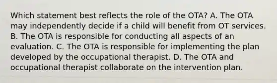 Which statement best reflects the role of the OTA? A. The OTA may independently decide if a child will benefit from OT services. B. The OTA is responsible for conducting all aspects of an evaluation. C. The OTA is responsible for implementing the plan developed by the occupational therapist. D. The OTA and occupational therapist collaborate on the intervention plan.