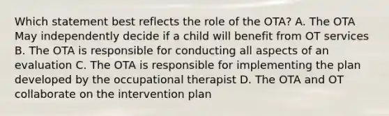 Which statement best reflects the role of the OTA? A. The OTA May independently decide if a child will benefit from OT services B. The OTA is responsible for conducting all aspects of an evaluation C. The OTA is responsible for implementing the plan developed by the occupational therapist D. The OTA and OT collaborate on the intervention plan