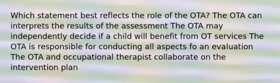 Which statement best reflects the role of the OTA? The OTA can interprets the results of the assessment The OTA may independently decide if a child will benefit from OT services The OTA is responsible for conducting all aspects fo an evaluation The OTA and occupational therapist collaborate on the intervention plan