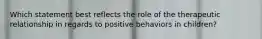 Which statement best reflects the role of the therapeutic relationship in regards to positive behaviors in children?