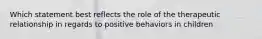 Which statement best reflects the role of the therapeutic relationship in regards to positive behaviors in children