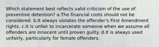 Which statement best reflects valid criticism of the use of preventive detention?​ a.​The financial costs should not be considered. b.​It always violates the offender's First Amendment rights. c.​It is unfair to incarcerate someone when we assume all offenders are innocent until proven guilty. d.It is always used unfairly, particularly for female offenders.