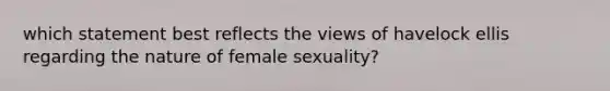 which statement best reflects the views of havelock ellis regarding the nature of female sexuality?