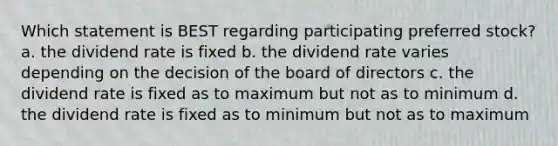 Which statement is BEST regarding participating preferred stock? a. the dividend rate is fixed b. the dividend rate varies depending on the decision of the board of directors c. the dividend rate is fixed as to maximum but not as to minimum d. the dividend rate is fixed as to minimum but not as to maximum