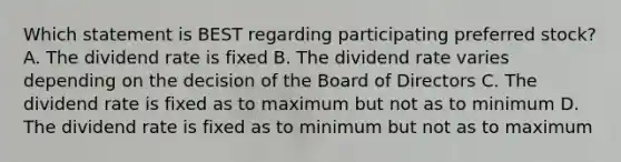 Which statement is BEST regarding participating preferred stock? A. The dividend rate is fixed B. The dividend rate varies depending on the decision of the Board of Directors C. The dividend rate is fixed as to maximum but not as to minimum D. The dividend rate is fixed as to minimum but not as to maximum