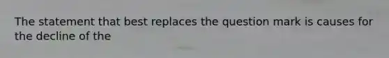 The statement that best replaces the question mark is causes for the decline of the