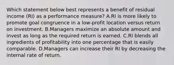 Which statement below best represents a benefit of residual income (RI) as a performance measure? A.RI is more likely to promote goal congruence in a low-profit location versus return on investment. B.Managers maximize an absolute amount and invest as long as the required return is earned. C.RI blends all ingredients of profitability into one percentage that is easily comparable. D.Managers can increase their RI by decreasing the internal rate of return.