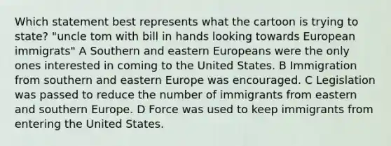 Which statement best represents what the cartoon is trying to state? "uncle tom with bill in hands looking towards European immigrats" A Southern and <a href='https://www.questionai.com/knowledge/k6dJlLs4qr-eastern-europe' class='anchor-knowledge'>eastern europe</a>ans were the only ones interested in coming to the United States. B Immigration from southern and eastern Europe was encouraged. C Legislation was passed to reduce the number of immigrants from eastern and southern Europe. D Force was used to keep immigrants from entering the United States.