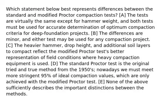 Which statement below best represents differences between the standard and modified Proctor compaction tests? [A] The tests are virtually the same except for hammer weight, and both tests must be used for accurate determination of optimum compaction criteria for deep-foundation projects. [B] The differences are minor, and either test may be used for any compaction project. [C] The heavier hammer, drop height, and additional soil layers to compact reflect the modified Proctor test's better representation of field conditions where heavy compaction equipment is used. [D] The standard Proctor test is the original tried and true method from the 1950's; nowadays we must meet more stringent 95% of ideal compaction values, which are only achieved with the modified Proctor test. [E] None of the above sufficiently describes the important distinctions between the methods.