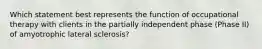 Which statement best represents the function of occupational therapy with clients in the partially independent phase (Phase II) of amyotrophic lateral sclerosis?