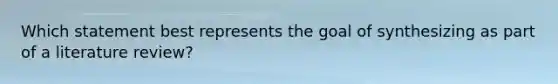 Which statement best represents the goal of synthesizing as part of a literature review?