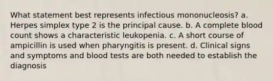 What statement best represents infectious mononucleosis? a. Herpes simplex type 2 is the principal cause. b. A complete blood count shows a characteristic leukopenia. c. A short course of ampicillin is used when pharyngitis is present. d. Clinical signs and symptoms and blood tests are both needed to establish the diagnosis