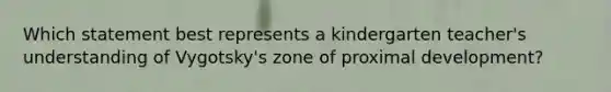 Which statement best represents a kindergarten teacher's understanding of Vygotsky's zone of proximal development?