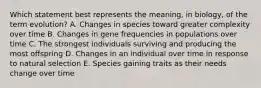 Which statement best represents the meaning, in biology, of the term evolution? A. Changes in species toward greater complexity over time B. Changes in gene frequencies in populations over time C. The strongest individuals surviving and producing the most offspring D. Changes in an individual over time in response to natural selection E. Species gaining traits as their needs change over time