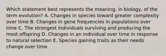 Which statement best represents the meaning, in biology, of the term evolution? A. Changes in species toward greater complexity over time B. Changes in gene frequencies in populations over time C. The strongest individuals surviving and producing the most offspring D. Changes in an individual over time in response to natural selection E. Species gaining traits as their needs change over time