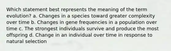 Which statement best represents the meaning of the term evolution? a. Changes in a species toward greater complexity over time b. Changes in gene frequencies in a population over time c. The strongest individuals survive and produce the most offspring d. Change in an individual over time in response to natural selection