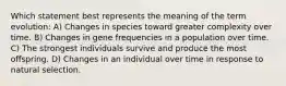 Which statement best represents the meaning of the term evolution: A) Changes in species toward greater complexity over time. B) Changes in gene frequencies in a population over time. C) The strongest individuals survive and produce the most offspring. D) Changes in an individual over time in response to natural selection.