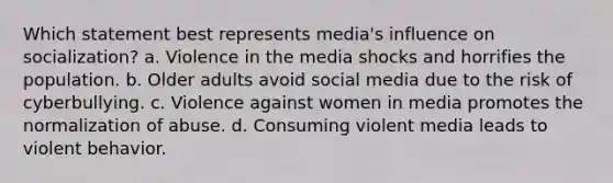 Which statement best represents media's influence on socialization? a. Violence in the media shocks and horrifies the population. b. Older adults avoid social media due to the risk of cyberbullying. c. Violence against women in media promotes the normalization of abuse. d. Consuming violent media leads to violent behavior.