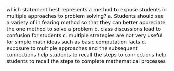 which statement best represents a method to expose students in multiple approaches to problem solving? a. Students should see a variety of in fearing method so that they can better appreciate the one method to solve a problem b. class discussions lead to confusion for students c. multiple strategies are not very useful for simple math ideas such as basic computation facts d. exposure to multiple approaches and the subsequent connections help students to recall the steps to connections help students to recall the steps to complete mathematical processes