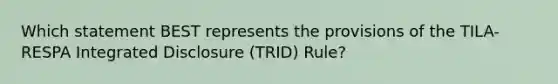 Which statement BEST represents the provisions of the TILA-RESPA Integrated Disclosure (TRID) Rule?