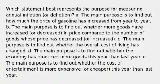 Which statement best represents the purpose for measuring annual inflation (or deflation)? a. The main purpose is to find out how much the price of gasoline has increased from year to year. b. The main purpose is to find out whether more goods have increased (or decreased) in price compared to the number of goods whose price has decreased (or increased). c. The main purpose is to find out whether the overall cost of living has changed. d. The main purpose is to find out whether the economy has produced more goods this year than last year. e. The main purpose is to find out whether the cost of entertainment is more expensive (or cheaper) this year than last year.