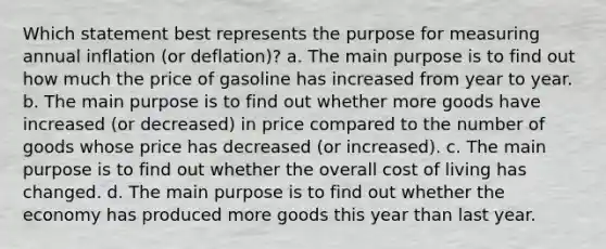 Which statement best represents the purpose for measuring annual inflation (or deflation)? a. The main purpose is to find out how much the price of gasoline has increased from year to year. b. The main purpose is to find out whether more goods have increased (or decreased) in price compared to the number of goods whose price has decreased (or increased). c. The main purpose is to find out whether the overall cost of living has changed. d. The main purpose is to find out whether the economy has produced more goods this year than last year.