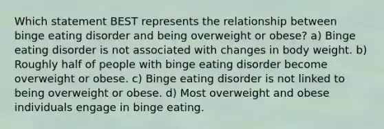 Which statement BEST represents the relationship between binge eating disorder and being overweight or obese? a) Binge eating disorder is not associated with changes in body weight. b) Roughly half of people with binge eating disorder become overweight or obese. c) Binge eating disorder is not linked to being overweight or obese. d) Most overweight and obese individuals engage in binge eating.