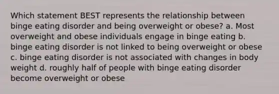 Which statement BEST represents the relationship between <a href='https://www.questionai.com/knowledge/kXhH53Hp7V-binge-eating-disorder' class='anchor-knowledge'>binge eating disorder</a> and being overweight or obese? a. Most overweight and obese individuals engage in binge eating b. binge eating disorder is not linked to being overweight or obese c. binge eating disorder is not associated with changes in body weight d. roughly half of people with binge eating disorder become overweight or obese