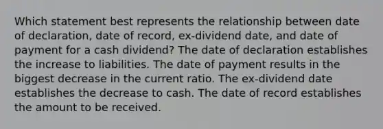 Which statement best represents the relationship between date of declaration, date of record, ex-dividend date, and date of payment for a cash dividend? The date of declaration establishes the increase to liabilities. The date of payment results in the biggest decrease in the current ratio. The ex-dividend date establishes the decrease to cash. The date of record establishes the amount to be received.