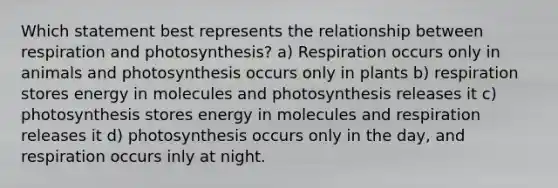 Which statement best represents the relationship between respiration and photosynthesis? a) Respiration occurs only in animals and photosynthesis occurs only in plants b) respiration stores energy in molecules and photosynthesis releases it c) photosynthesis stores energy in molecules and respiration releases it d) photosynthesis occurs only in the day, and respiration occurs inly at night.