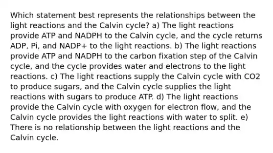 Which statement best represents the relationships between the light reactions and the Calvin cycle? a) The light reactions provide ATP and NADPH to the Calvin cycle, and the cycle returns ADP, Pi, and NADP+ to the light reactions. b) The light reactions provide ATP and NADPH to the carbon fixation step of the Calvin cycle, and the cycle provides water and electrons to the light reactions. c) The light reactions supply the Calvin cycle with CO2 to produce sugars, and the Calvin cycle supplies the light reactions with sugars to produce ATP. d) The light reactions provide the Calvin cycle with oxygen for electron flow, and the Calvin cycle provides the light reactions with water to split. e) There is no relationship between the light reactions and the Calvin cycle.