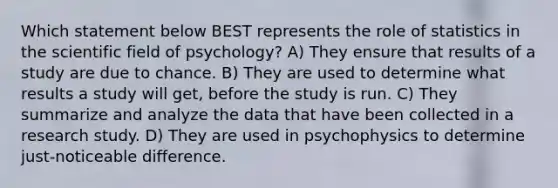 Which statement below BEST represents the role of statistics in the scientific field of psychology? A) They ensure that results of a study are due to chance. B) They are used to determine what results a study will get, before the study is run. C) They summarize and analyze the data that have been collected in a research study. D) They are used in psychophysics to determine just-noticeable difference.