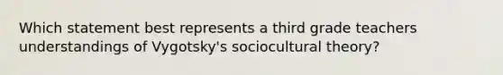 Which statement best represents a third grade teachers understandings of Vygotsky's sociocultural theory?