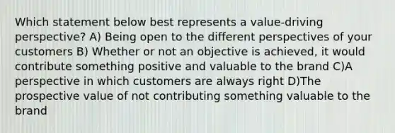 Which statement below best represents a value-driving perspective? A) Being open to the different perspectives of your customers B) Whether or not an objective is achieved, it would contribute something positive and valuable to the brand C)A perspective in which customers are always right D)The prospective value of not contributing something valuable to the brand