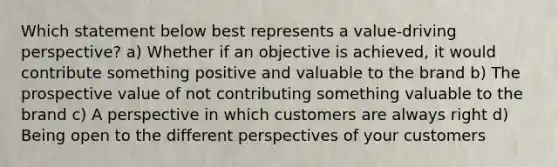 Which statement below best represents a value-driving perspective? a) Whether if an objective is achieved, it would contribute something positive and valuable to the brand b) The prospective value of not contributing something valuable to the brand c) A perspective in which customers are always right d) Being open to the different perspectives of your customers