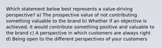 Which statement below best represents a value-driving perspective? a) The prospective value of not contributing something valuable to the brand b) Whether if an objective is achieved, it would contribute something positive and valuable to the brand c) A perspective in which customers are always right d) Being open to the different perspectives of your customers