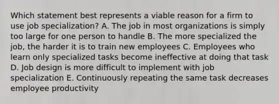 Which statement best represents a viable reason for a firm to use job specialization? A. The job in most organizations is simply too large for one person to handle B. The more specialized the job, the harder it is to train new employees C. Employees who learn only specialized tasks become ineffective at doing that task D. Job design is more difficult to implement with job specialization E. Continuously repeating the same task decreases employee productivity