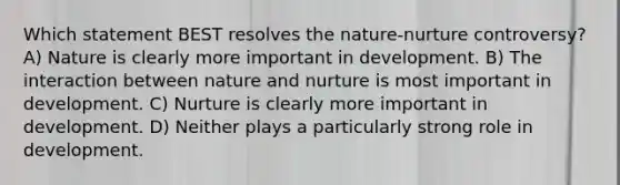 Which statement BEST resolves the nature-nurture controversy? A) Nature is clearly more important in development. B) The interaction between nature and nurture is most important in development. C) Nurture is clearly more important in development. D) Neither plays a particularly strong role in development.