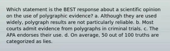 Which statement is the BEST response about a scientific opinion on the use of polygraphic evidence? a. Although they are used widely, polygraph results are not particularly reliable. b. Most courts admit evidence from polygraphs in criminal trials. c. The APA endorses their use. d. On average, 50 out of 100 truths are categorized as lies.