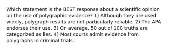 Which statement is the BEST response about a scientific opinion on the use of polygraphic evidence? 1) Although they are used widely, polygraph results are not particularly reliable. 2) The APA endorses their use. 3) On average, 50 out of 100 truths are categorized as lies. 4) Most courts admit evidence from polygraphs in criminal trials.