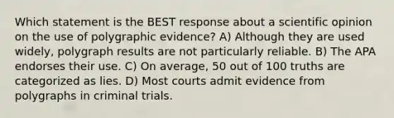 Which statement is the BEST response about a scientific opinion on the use of polygraphic evidence? A) Although they are used widely, polygraph results are not particularly reliable. B) The APA endorses their use. C) On average, 50 out of 100 truths are categorized as lies. D) Most courts admit evidence from polygraphs in criminal trials.