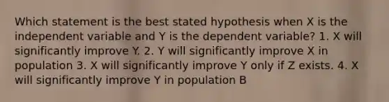 Which statement is the best stated hypothesis when X is the independent variable and Y is the dependent variable? 1. X will significantly improve Y. 2. Y will significantly improve X in population 3. X will significantly improve Y only if Z exists. 4. X will significantly improve Y in population B