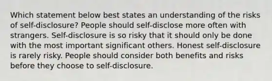 Which statement below best states an understanding of the risks of self-disclosure? People should self-disclose more often with strangers. Self-disclosure is so risky that it should only be done with the most important significant others. Honest self-disclosure is rarely risky. People should consider both benefits and risks before they choose to self-disclosure.