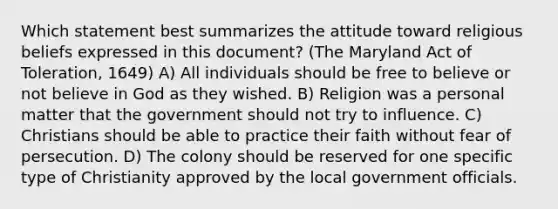 Which statement best summarizes the attitude toward religious beliefs expressed in this document? (The Maryland Act of Toleration, 1649) A) All individuals should be free to believe or not believe in God as they wished. B) Religion was a personal matter that the government should not try to influence. C) Christians should be able to practice their faith without fear of persecution. D) The colony should be reserved for one specific type of Christianity approved by the local government officials.