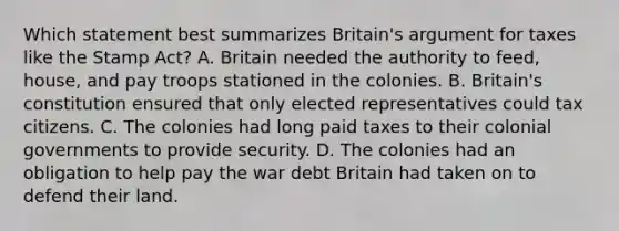 Which statement best summarizes Britain's argument for taxes like the Stamp Act? A. Britain needed the authority to feed, house, and pay troops stationed in the colonies. B. Britain's constitution ensured that only elected representatives could tax citizens. C. The colonies had long paid taxes to their colonial governments to provide security. D. The colonies had an obligation to help pay the war debt Britain had taken on to defend their land.