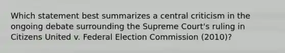 Which statement best summarizes a central criticism in the ongoing debate surrounding the Supreme Court's ruling in Citizens United v. Federal Election Commission (2010)?