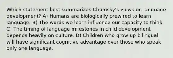 Which statement best summarizes Chomsky's views on language development? A) Humans are biologically prewired to learn language. B) The words we learn influence our capacity to think. C) The timing of language milestones in child development depends heavily on culture. D) Children who grow up bilingual will have significant cognitive advantage over those who speak only one language.